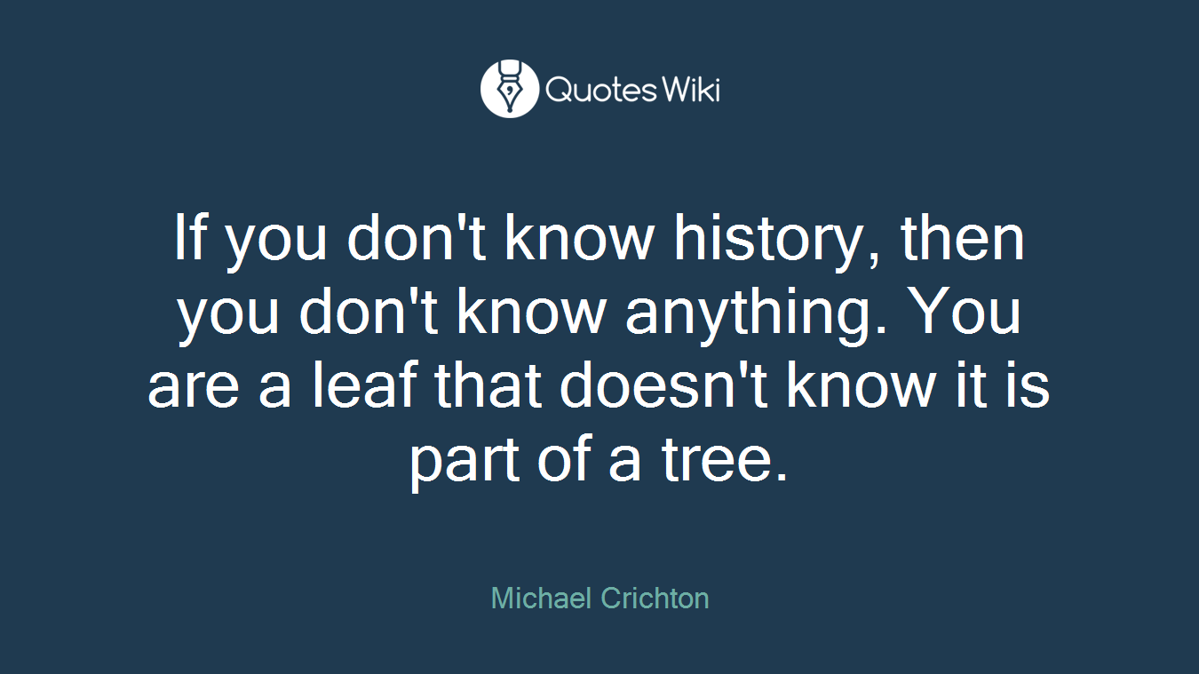 If you don't know history, then you don't know anything. You are a leaf that doesn't know it is part of a tree.