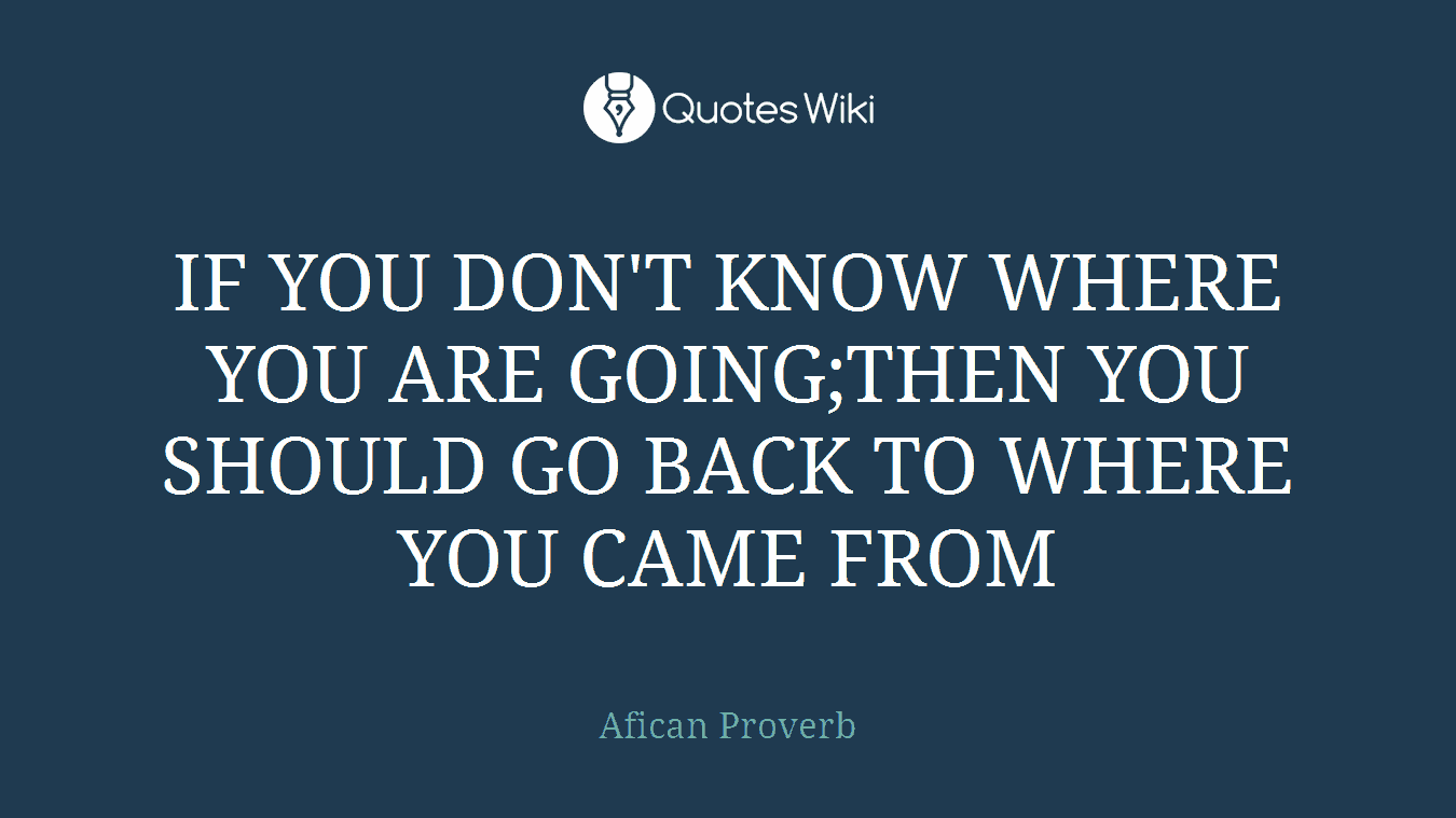 IF YOU DON'T KNOW WHERE YOU ARE GOING;THEN YOU SHOULD GO BACK TO WHERE YOU CAME FROM