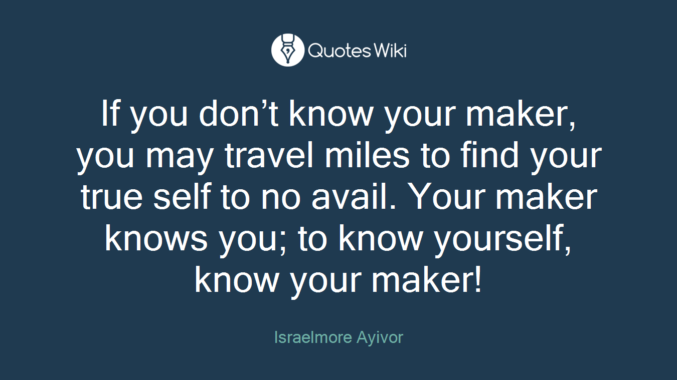 If you don’t know your maker, you may travel miles to find your true self to no avail. Your maker knows you; to know yourself, know your maker!