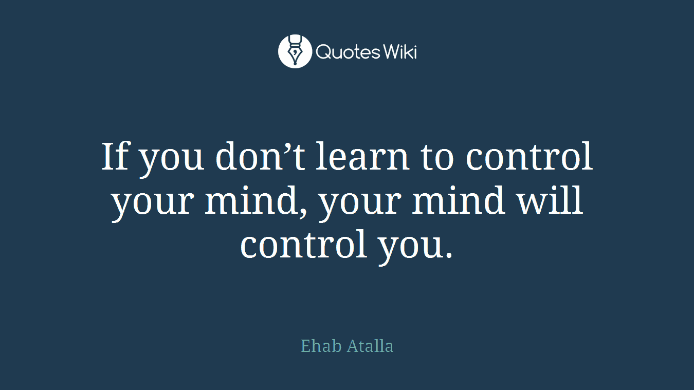 If you don’t learn to control your mind, your mind will control you.
