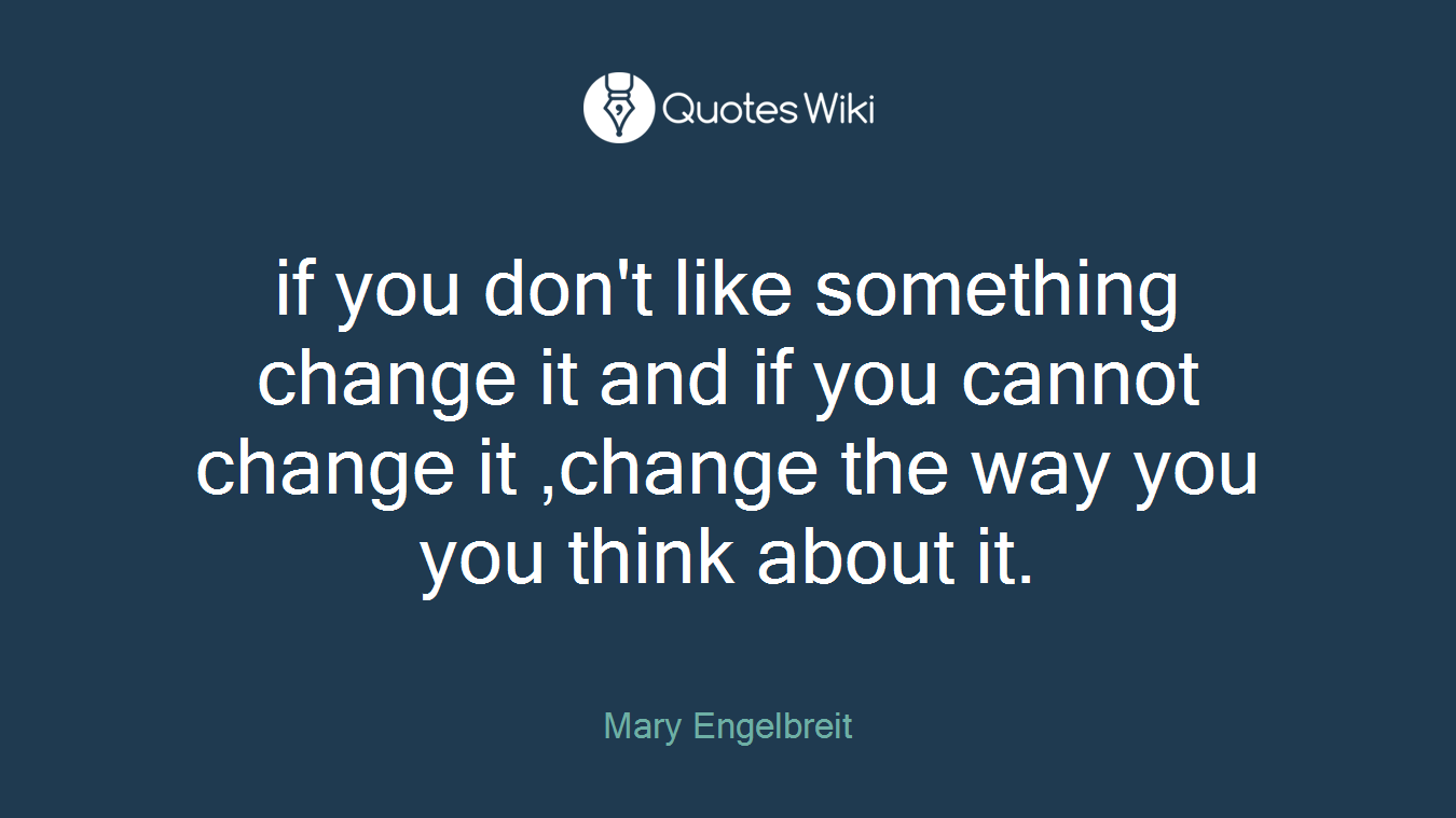 if you don't like something change it and if you cannot change it ,change the way you you think about it.