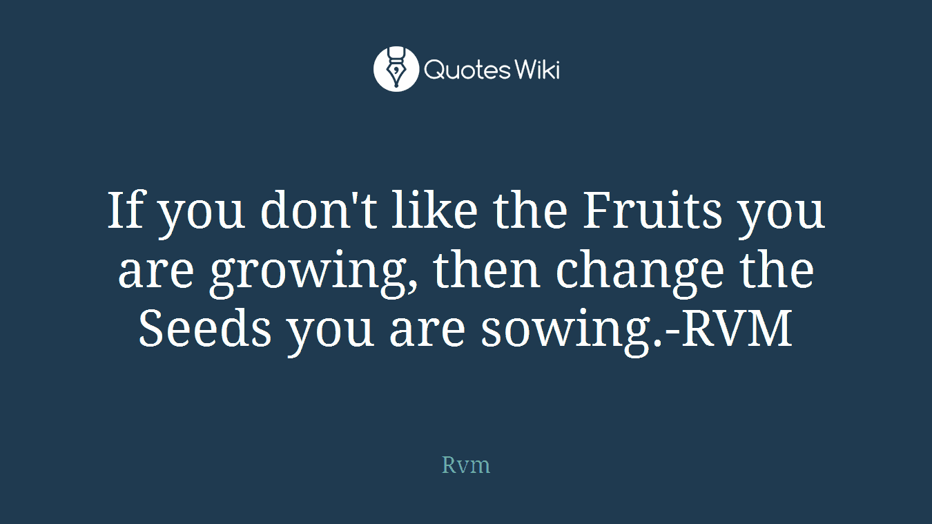 If you don't like the Fruits you are growing, then change the Seeds you are sowing.-RVM