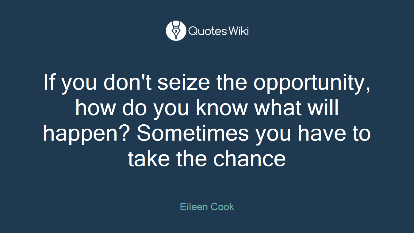 If you don't seize the opportunity, how do you know what will happen? Sometimes you have to take the chance