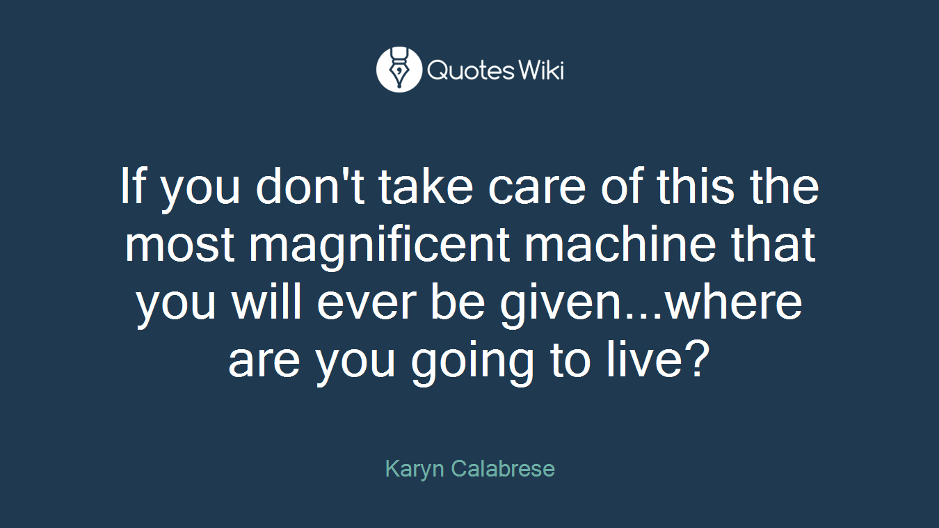 If you don't take care of this the most magnificent machine that you will ever be given...where are you going to live?