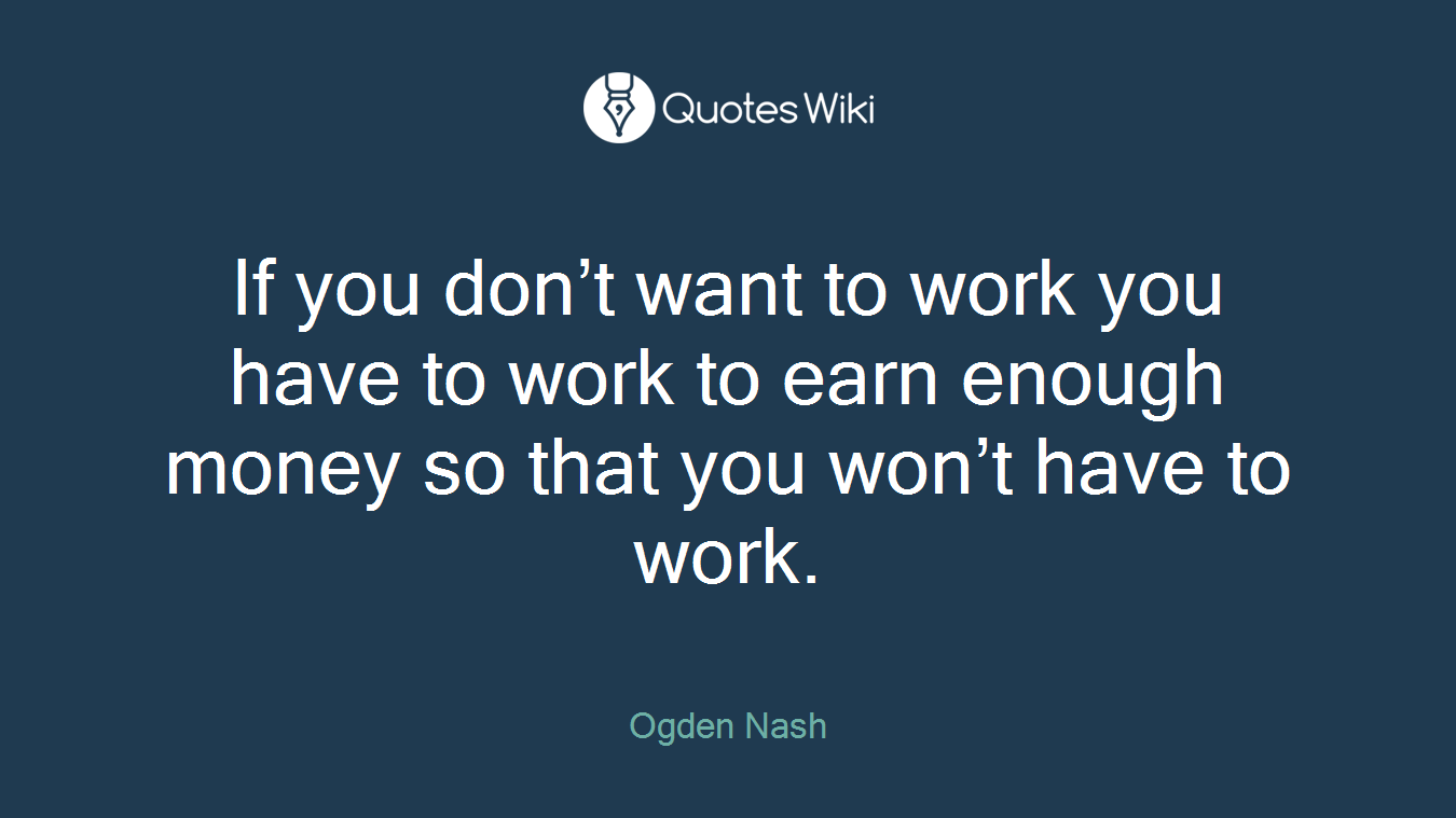 If you don’t want to work you have to work to earn enough money so that you won’t have to work.