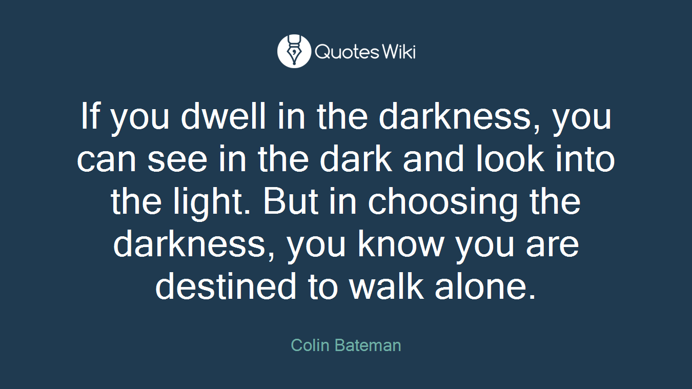 If you dwell in the darkness, you can see in the dark and look into the light. But in choosing the darkness, you know you are destined to walk alone.