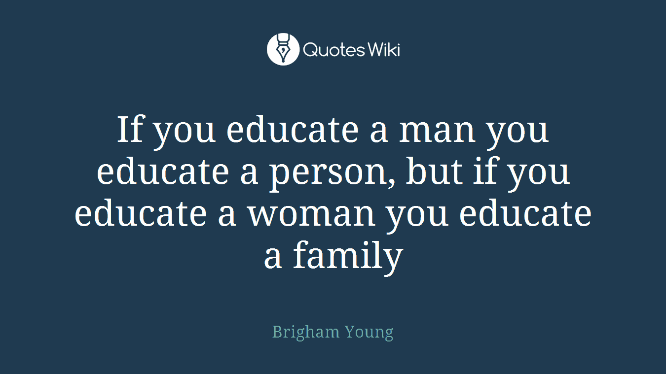 If you educate a man you educate a person, but if you educate a woman you educate a family