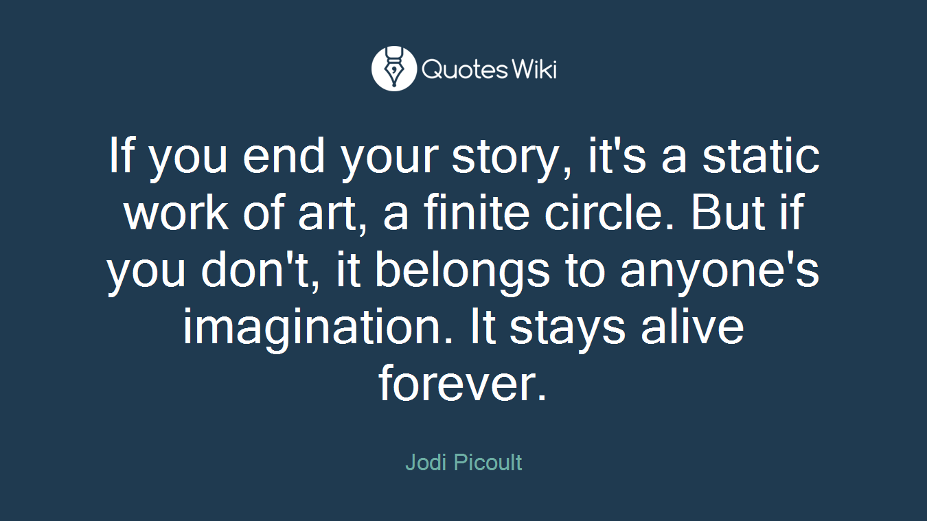 If you end your story, it's a static work of art, a finite circle. But if you don't, it belongs to anyone's imagination. It stays alive forever.