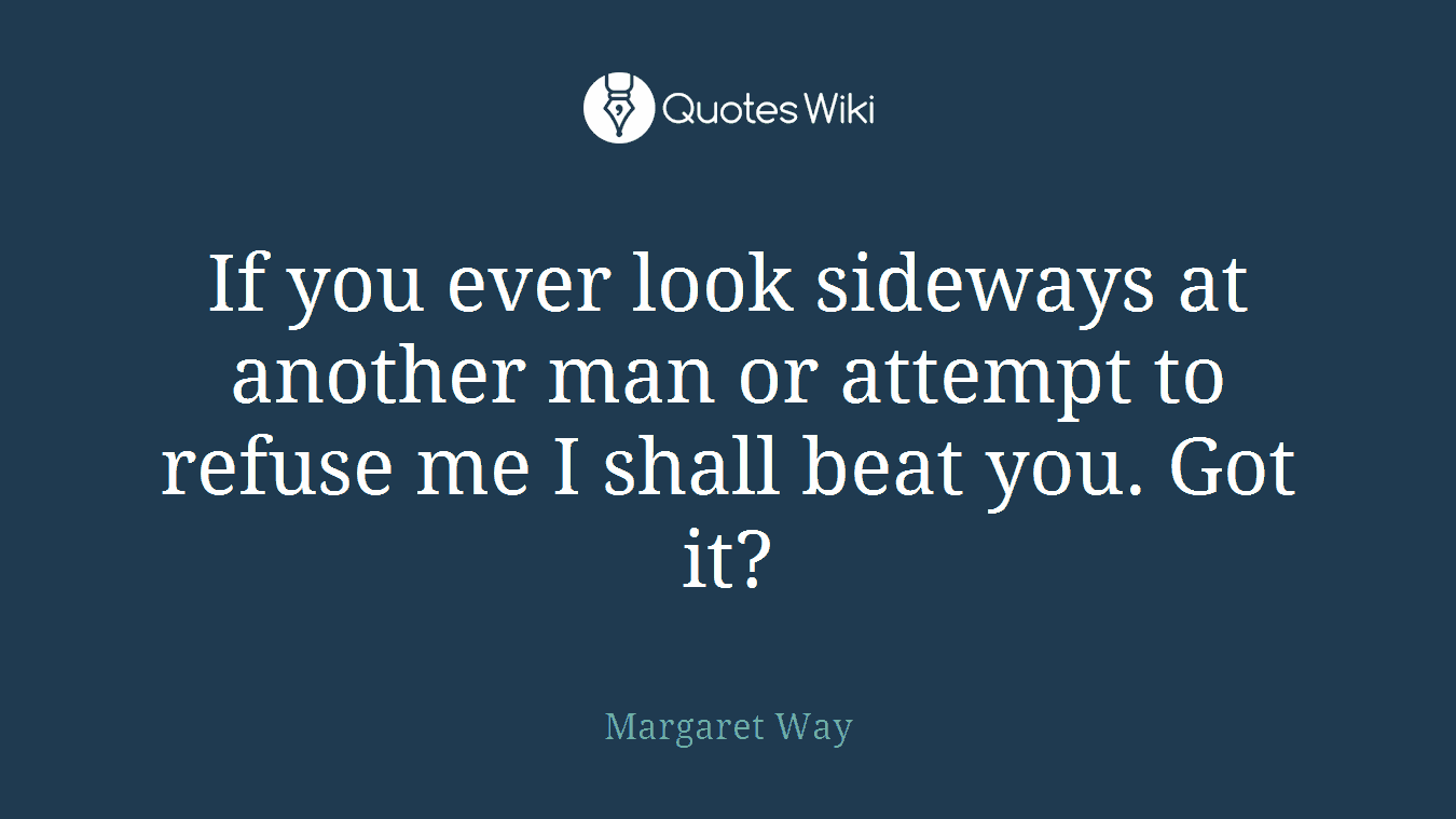 If you ever look sideways at another man or attempt to refuse me I shall beat you. Got it?