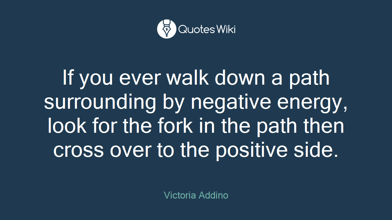 If you ever walk down a path surrounding by negative energy, look for the fork in the path then cross over to the positive side.