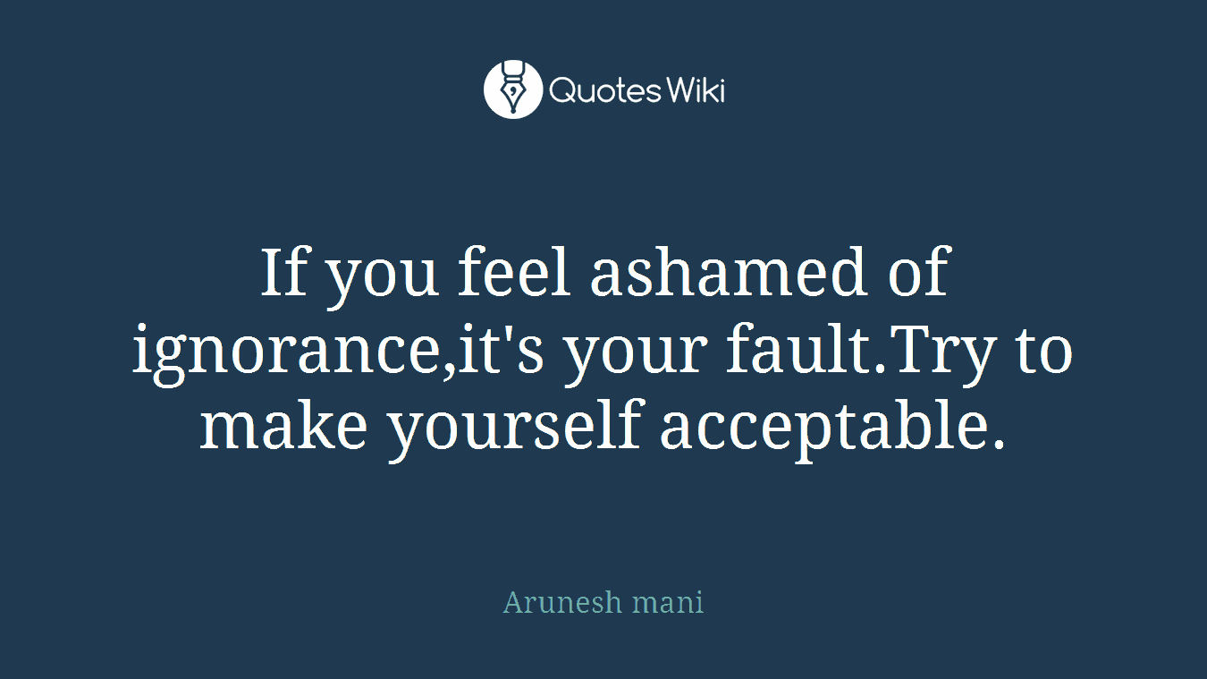 If you feel ashamed of ignorance,it's your fault.Try to make yourself acceptable.