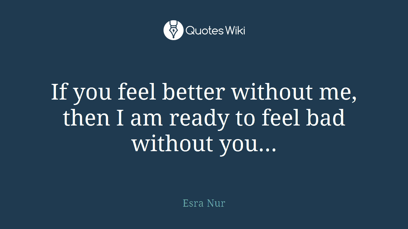 If you feel better without me, then I am ready to feel bad without you...