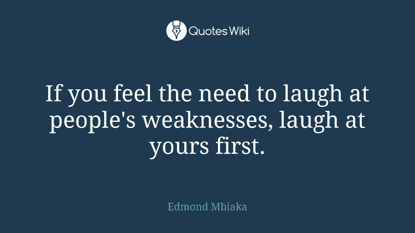 If you feel the need to laugh at people's weaknesses, laugh at yours first.