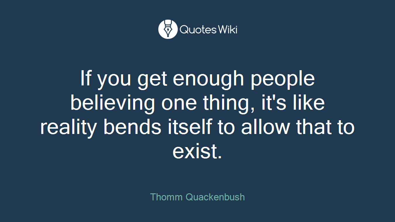 If you get enough people believing one thing, it's like reality bends itself to allow that to exist.