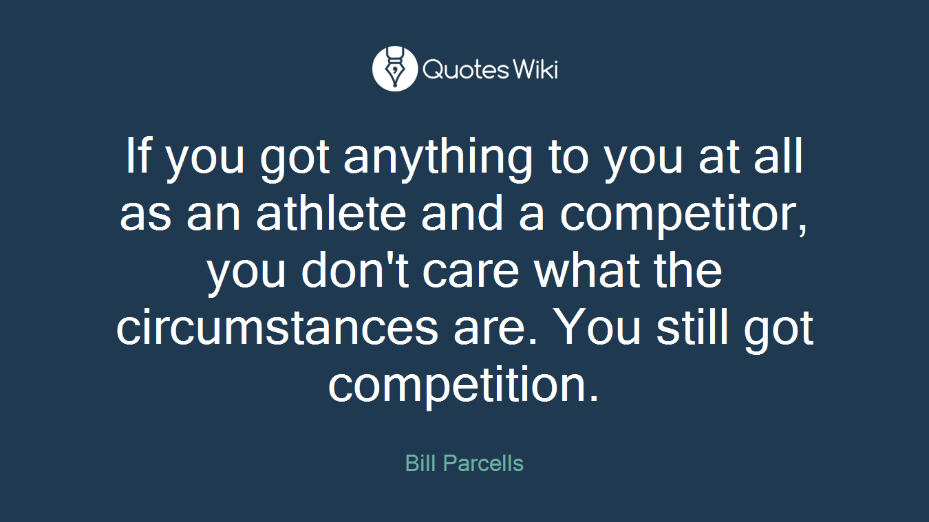 If you got anything to you at all as an athlete and a competitor, you don't care what the circumstances are. You still got competition.