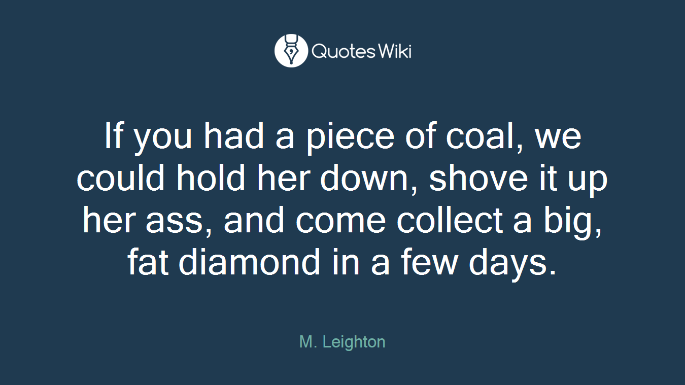 If you had a piece of coal, we could hold her down, shove it up her ass, and come collect a big, fat diamond in a few days.