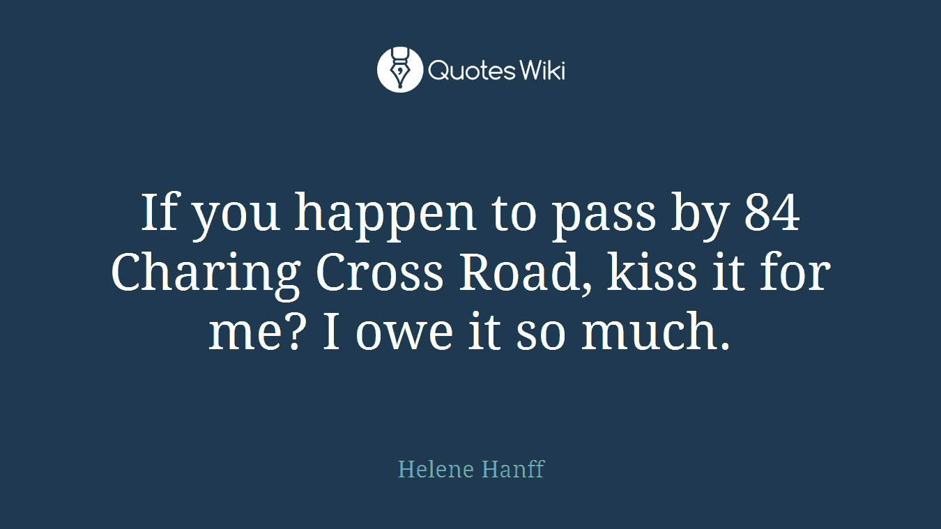 If you happen to pass by 84 Charing Cross Road, kiss it for me? I owe it so much.