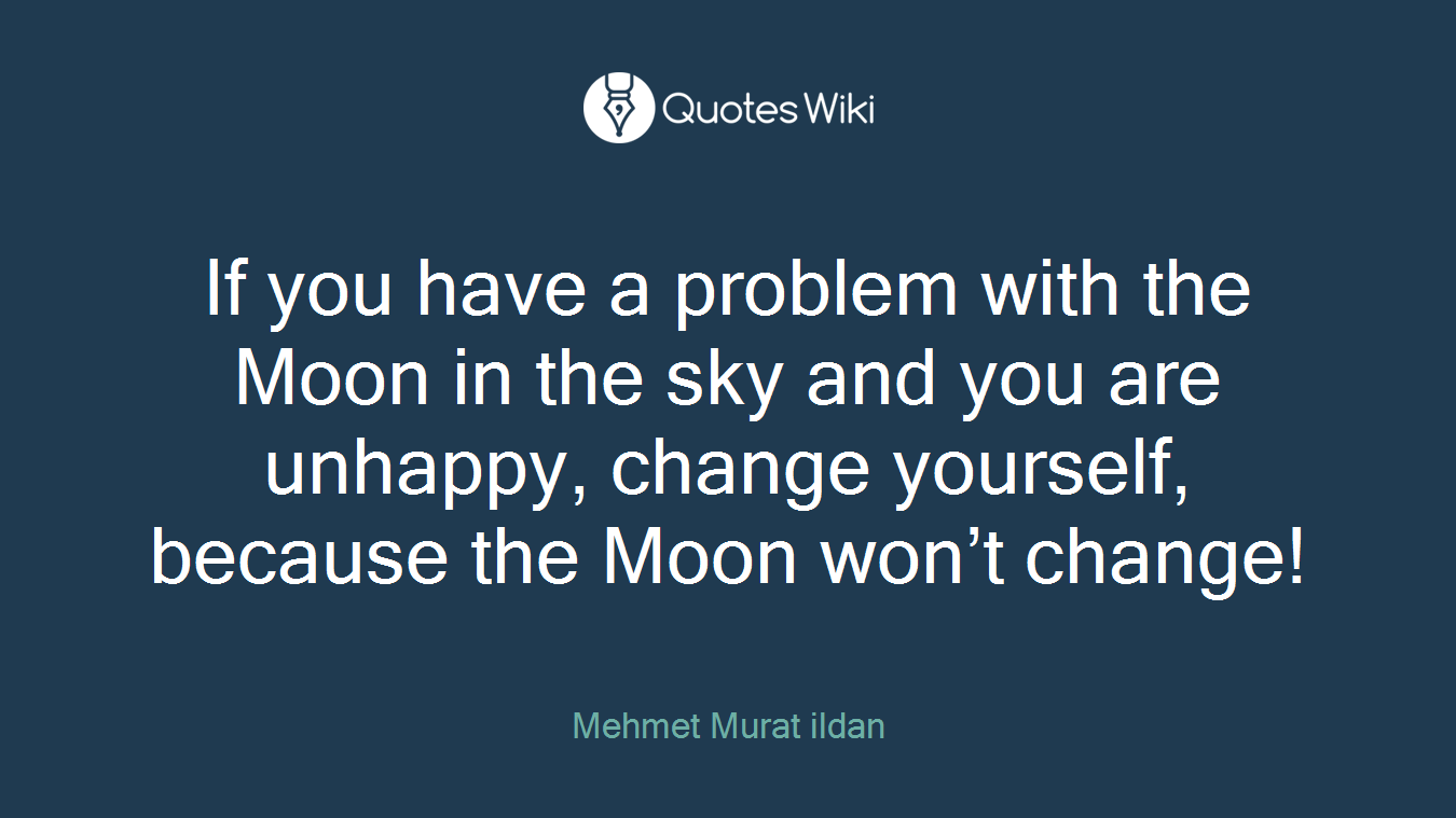 If you have a problem with the Moon in the sky and you are unhappy, change yourself, because the Moon won’t change!