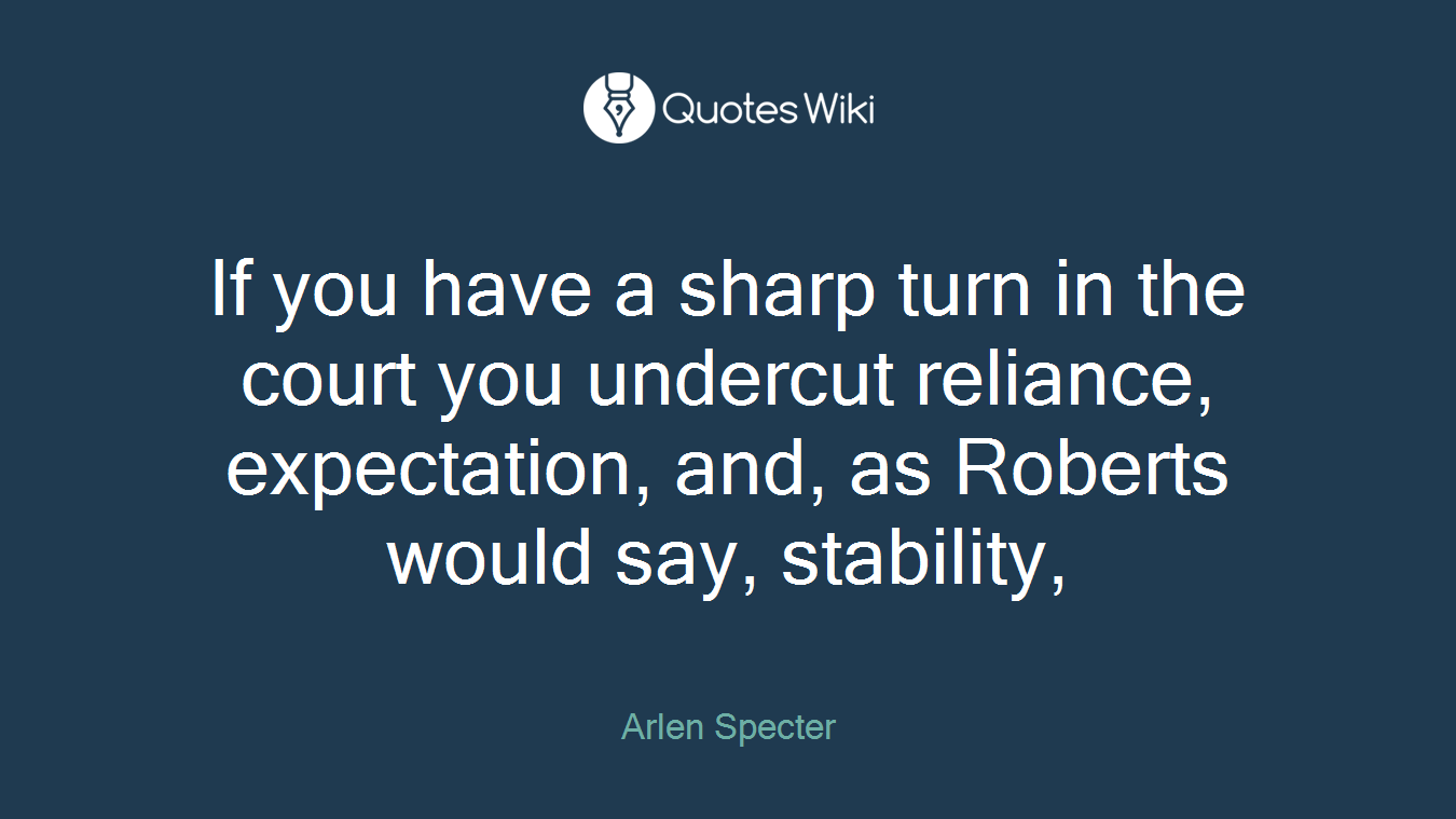 If you have a sharp turn in the court you undercut reliance, expectation, and, as Roberts would say, stability,