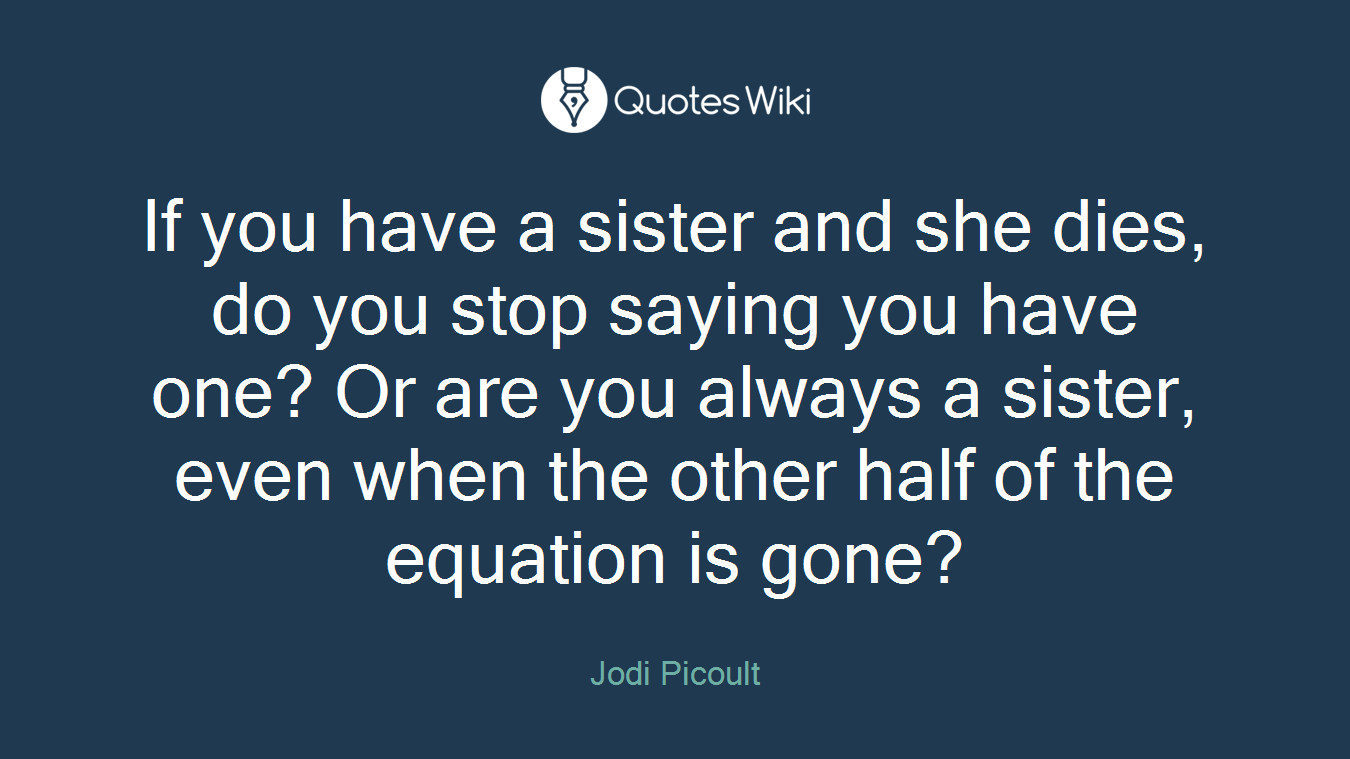 If you have a sister and she dies, do you stop saying you have one? Or are you always a sister, even when the other half of the equation is gone?