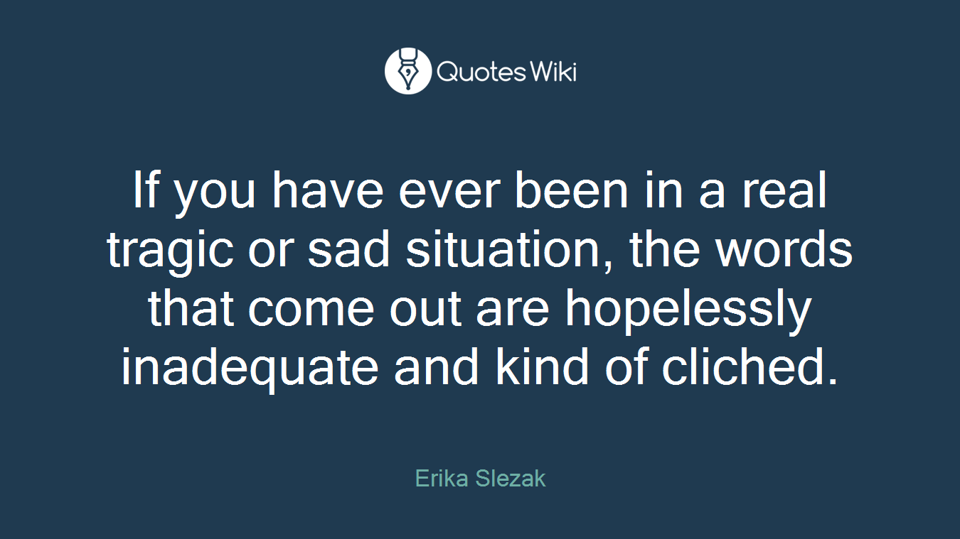If you have ever been in a real tragic or sad situation, the words that come out are hopelessly inadequate and kind of cliched.
