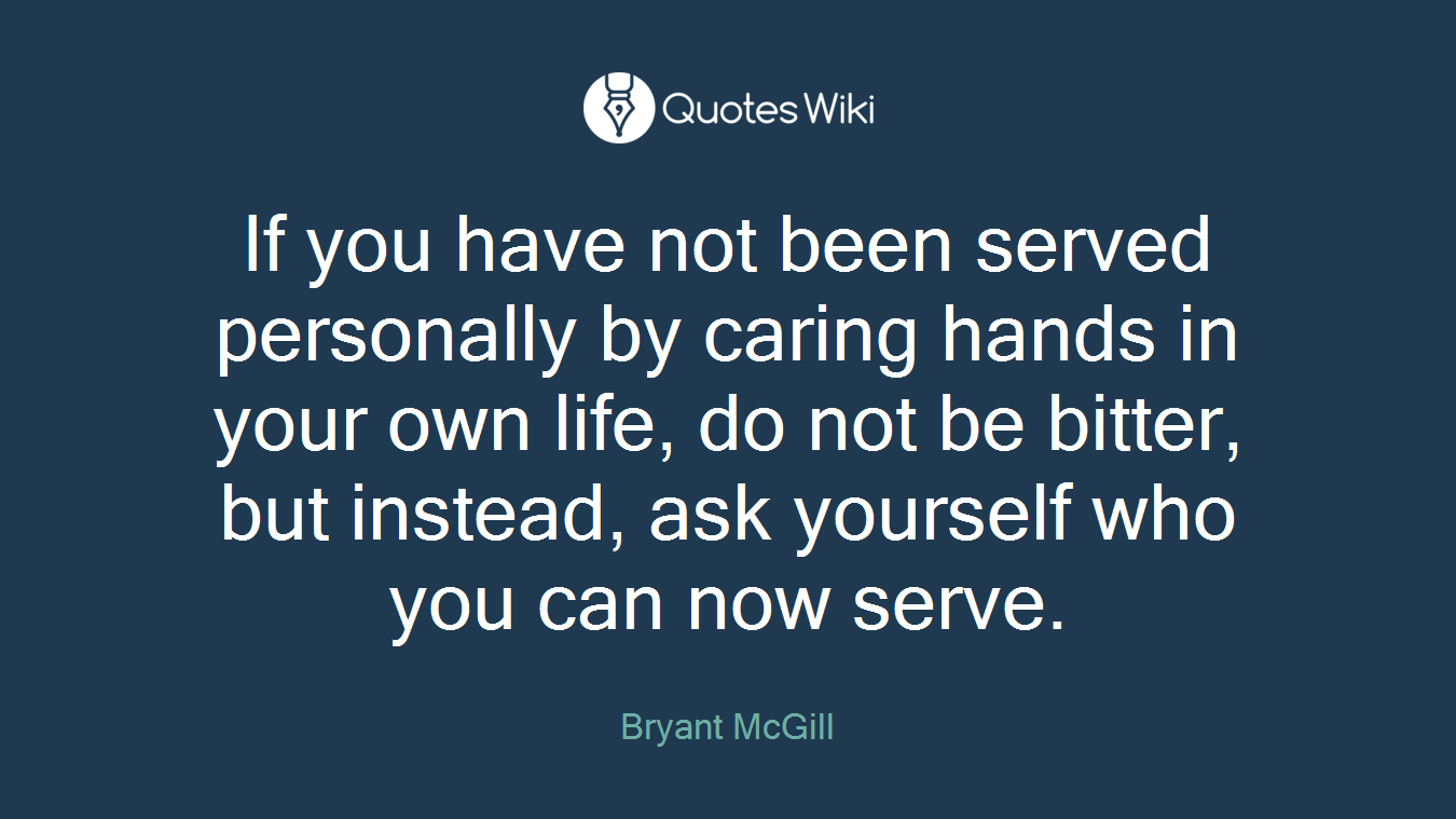 If you have not been served personally by caring hands in your own life, do not be bitter, but instead, ask yourself who you can now serve.