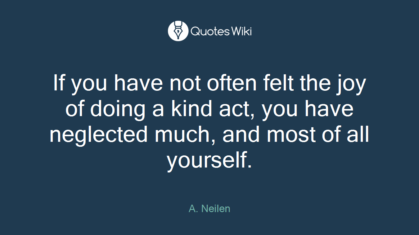 If you have not often felt the joy of doing a kind act, you have neglected much, and most of all yourself.