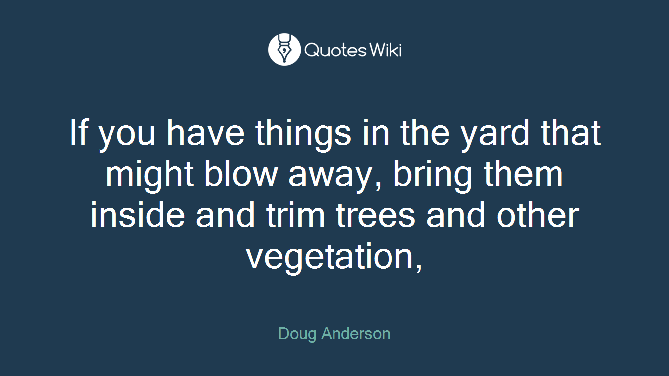 If you have things in the yard that might blow away, bring them inside and trim trees and other vegetation,