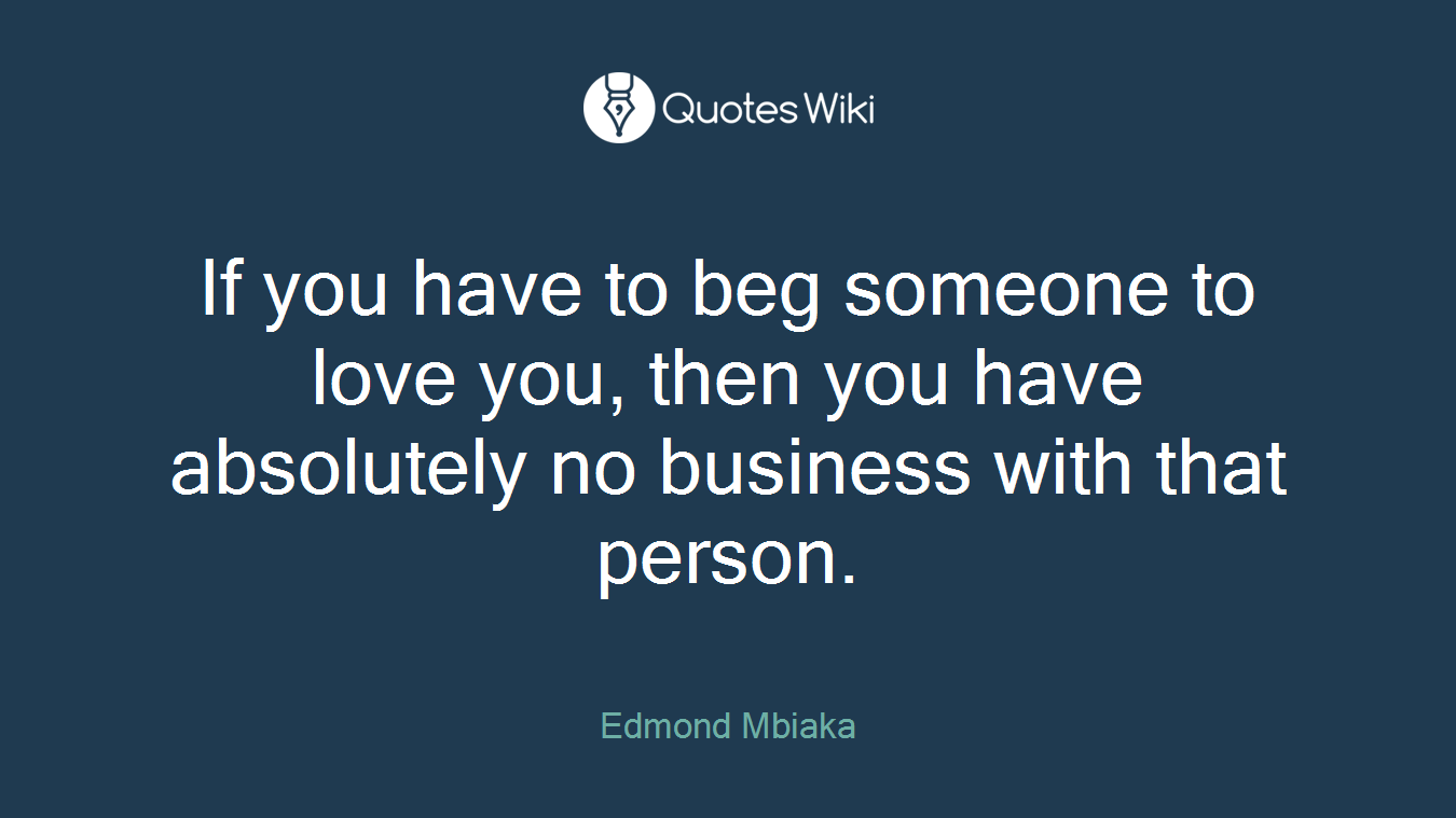 If you have to beg someone to love you, then you have absolutely no business with that person.