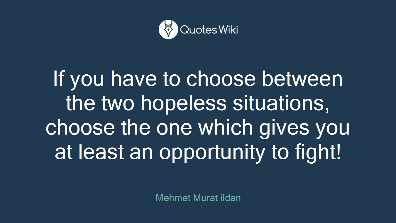 If you have to choose between the two hopeless situations, choose the one which gives you at least an opportunity to fight!