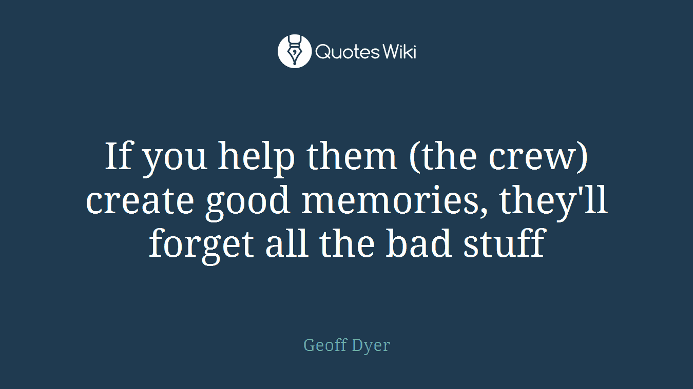 If you help them (the crew) create good memories, they'll forget all the bad stuff