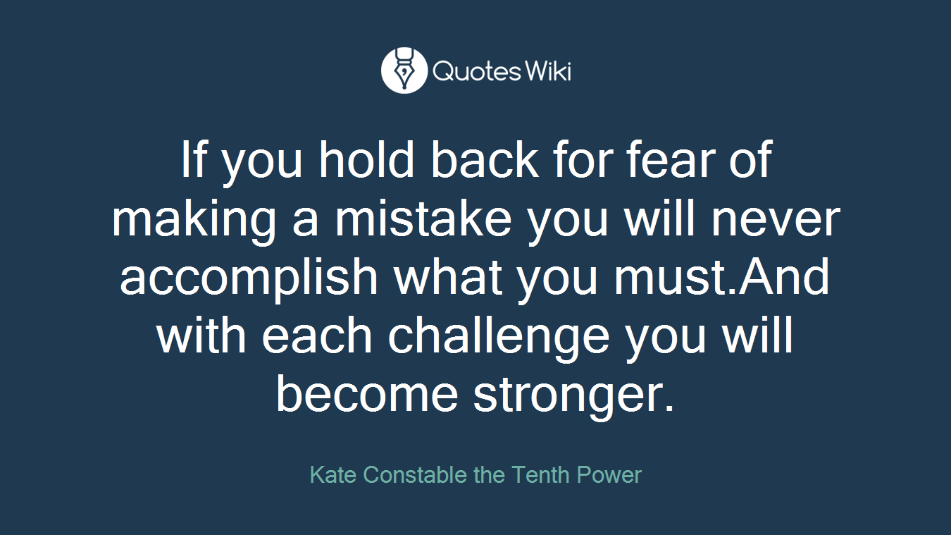 If you hold back for fear of making a mistake you will never accomplish what you must.And with each challenge you will become stronger.
