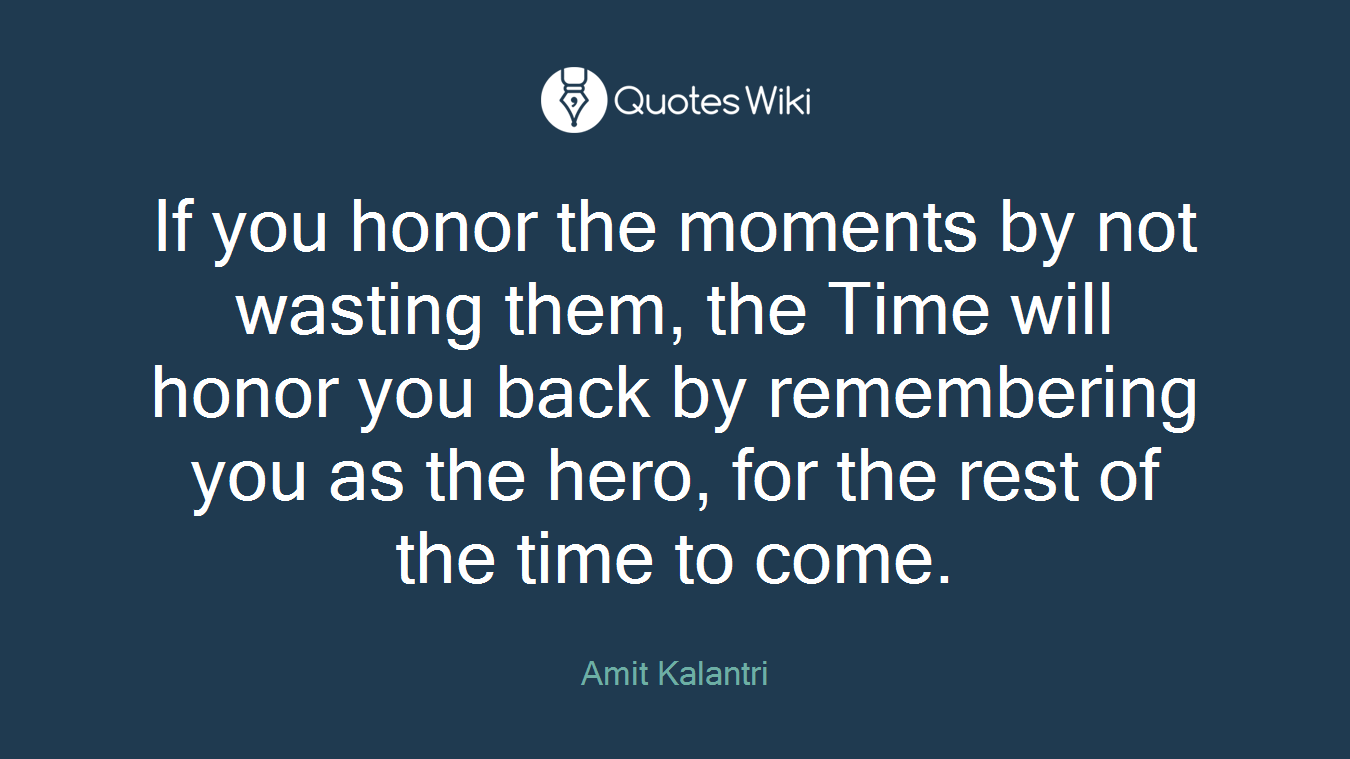 If you honor the moments by not wasting them, the Time will honor you back by remembering you as the hero, for the rest of the time to come.