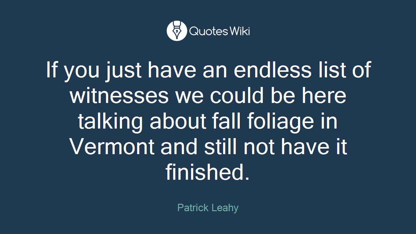 If you just have an endless list of witnesses we could be here talking about fall foliage in Vermont and still not have it finished.