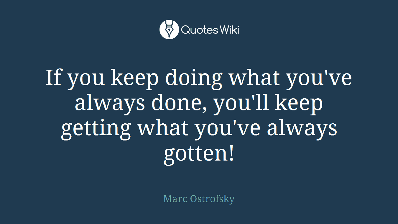 If you keep doing what you've always done, you'll keep getting what you've always gotten!