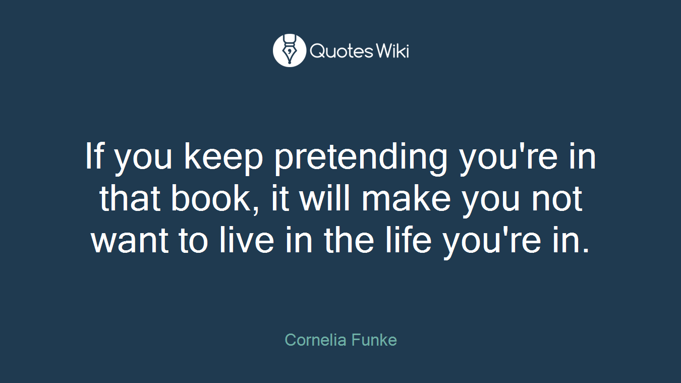 If you keep pretending you're in that book, it will make you not want to live in the life you're in.