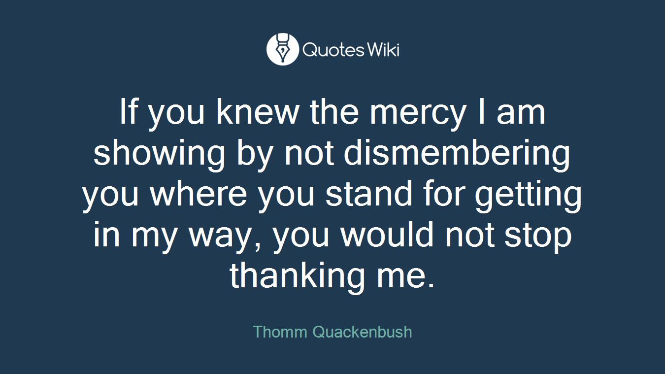 If you knew the mercy I am showing by not dismembering you where you stand for getting in my way, you would not stop thanking me.