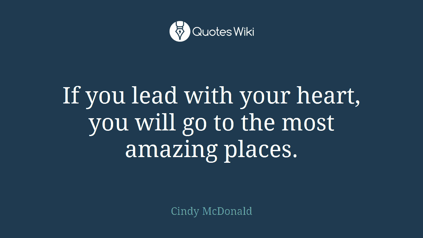 If you lead with your heart, you will go to the most amazing places.