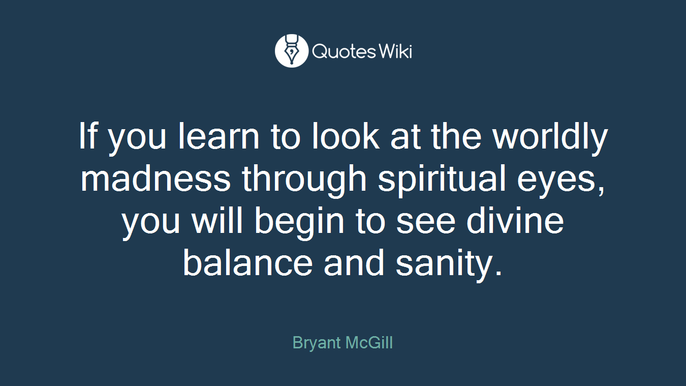 If you learn to look at the worldly madness through spiritual eyes, you will begin to see divine balance and sanity.