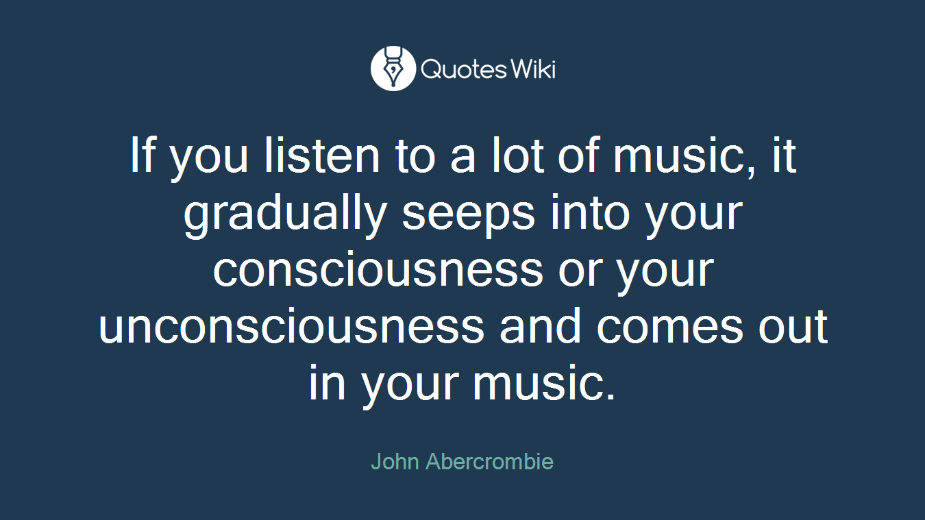 If you listen to a lot of music, it gradually seeps into your consciousness or your unconsciousness and comes out in your music.