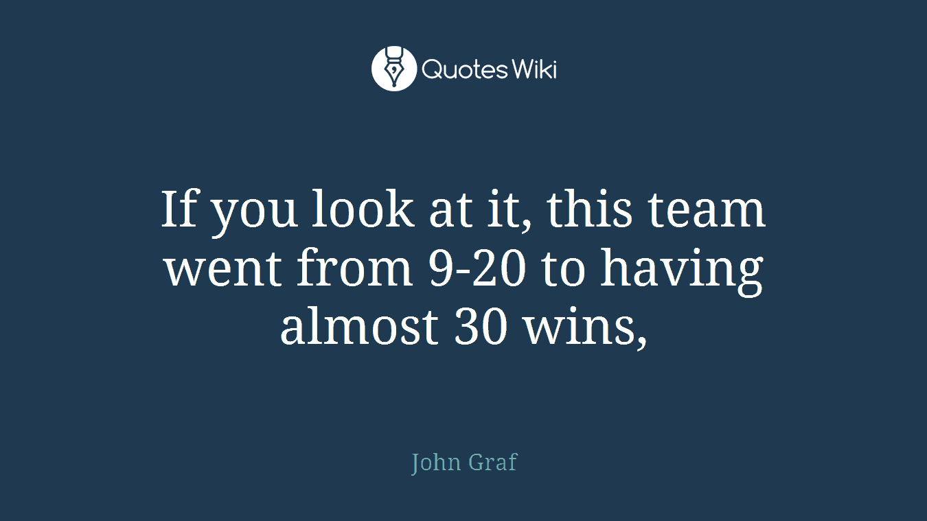 If you look at it, this team went from 9-20 to having almost 30 wins,