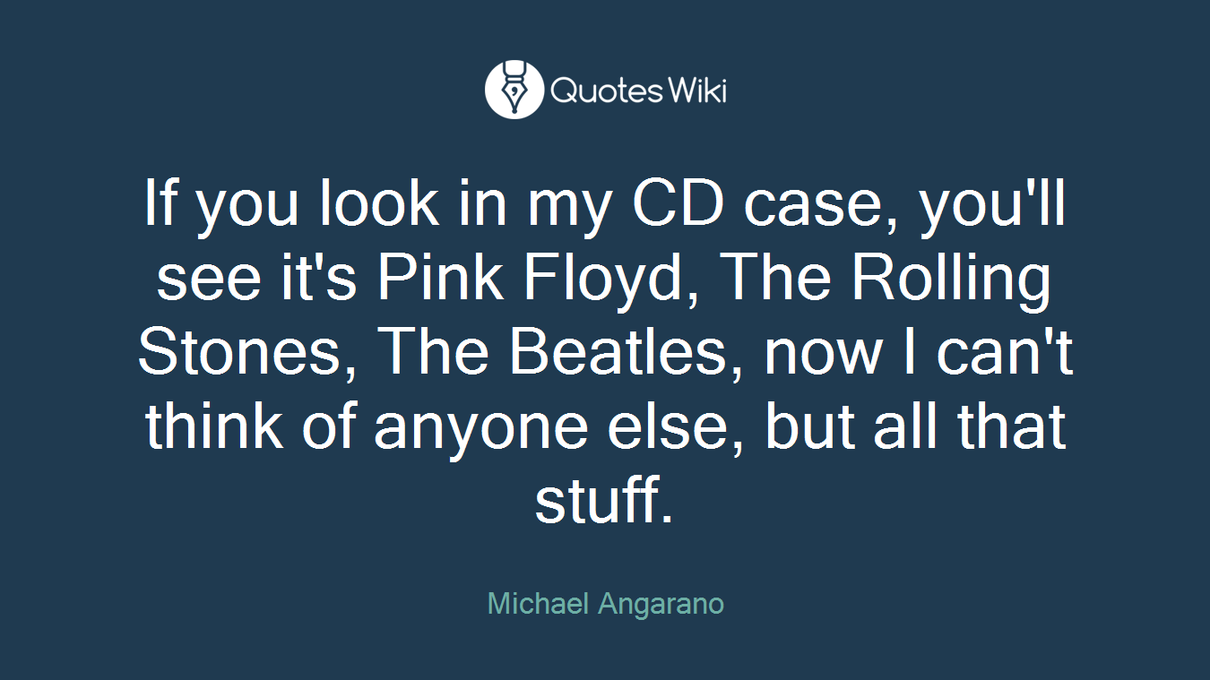 If you look in my CD case, you'll see it's Pink Floyd, The Rolling Stones, The Beatles, now I can't think of anyone else, but all that stuff.