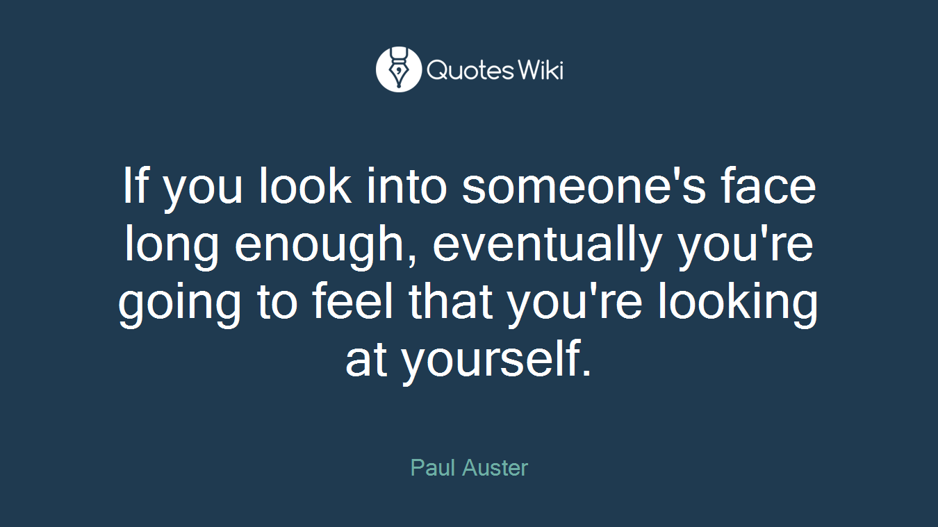 If you look into someone's face long enough, eventually you're going to feel that you're looking at yourself.