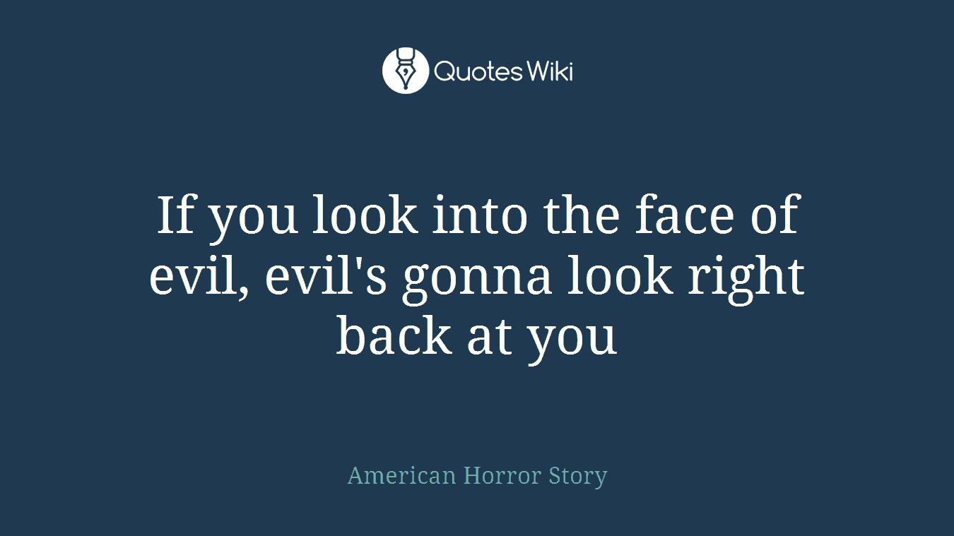 If you look into the face of evil, evil's gonna look right back at you