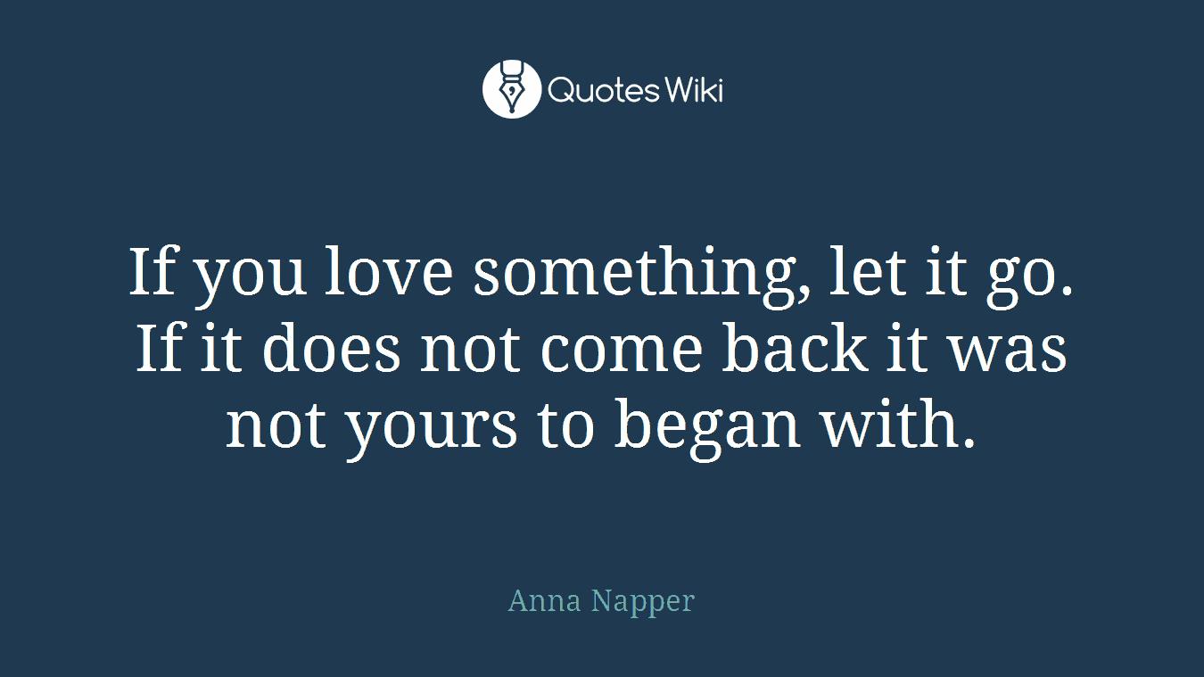 If you love something, let it go. If it does not come back it was not yours to began with.