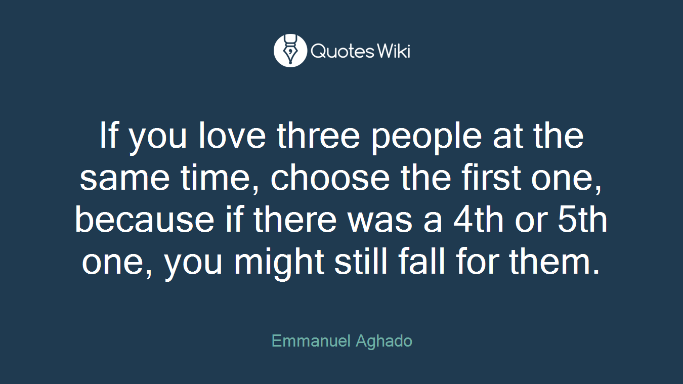 If you love three people at the same time, choose the first one, because if there was a 4th or 5th one, you might still fall for them.