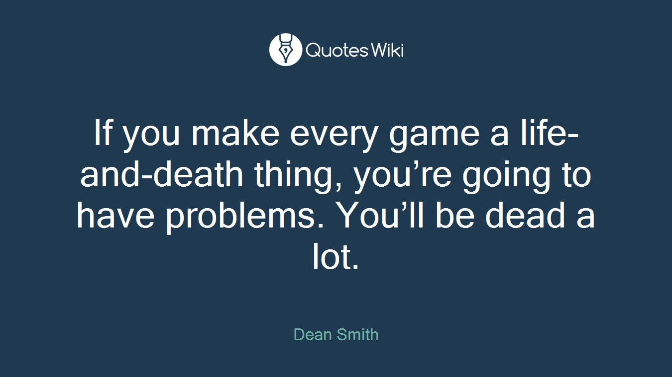 If you make every game a life-and-death thing, you’re going to have problems. You’ll be dead a lot.