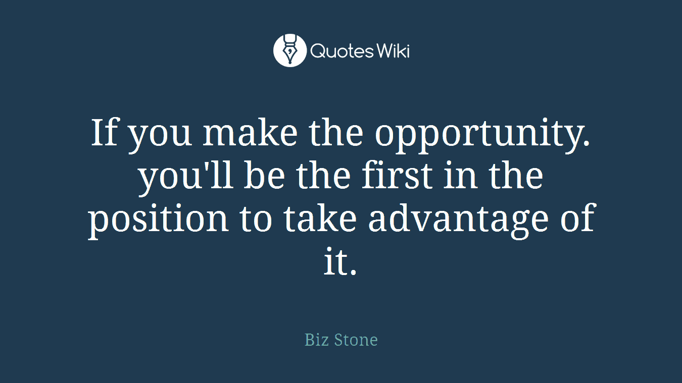 If you make the opportunity. you'll be the first in the position to take advantage of it.