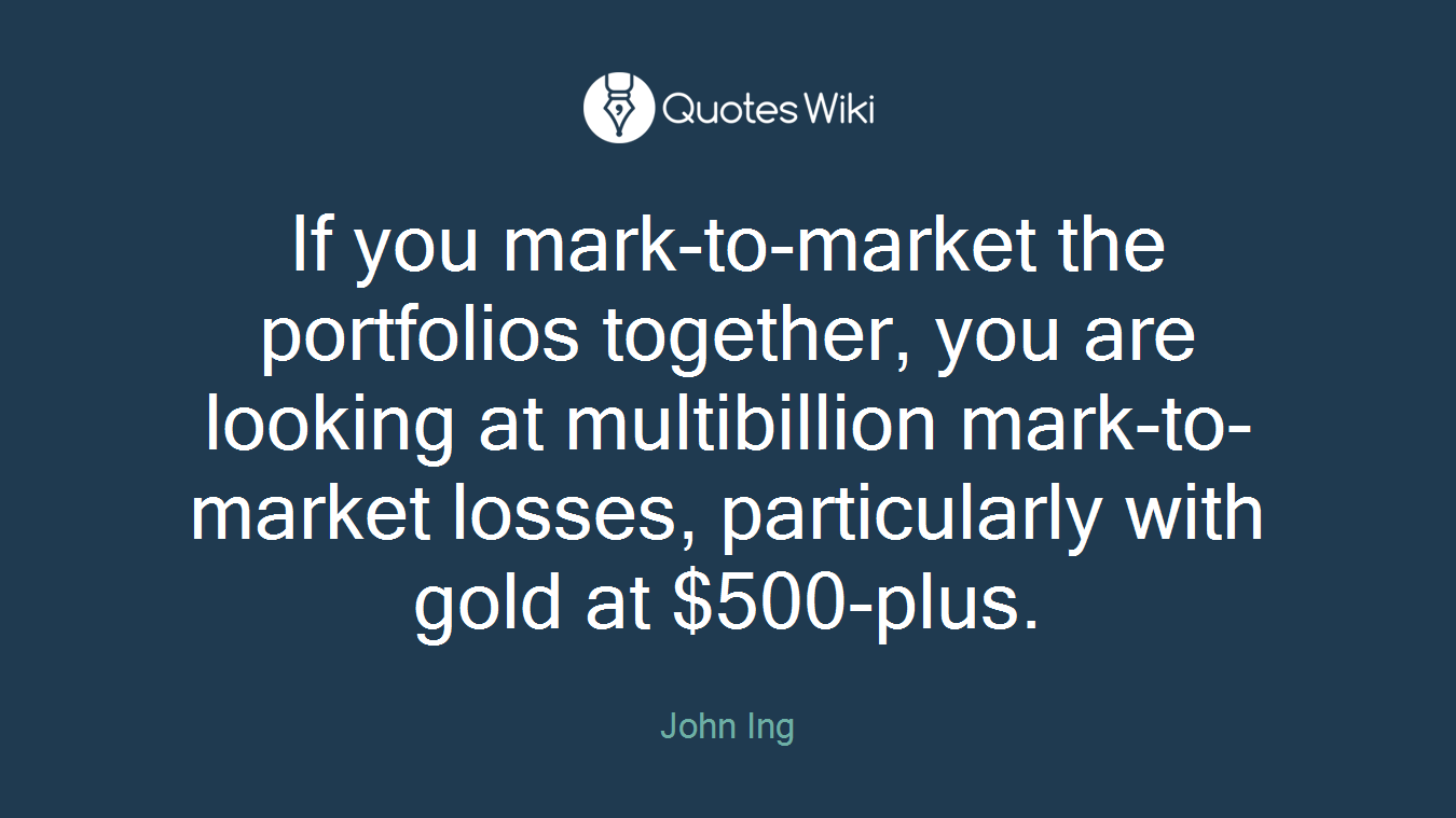 If you mark-to-market the portfolios together, you are looking at multibillion mark-to-market losses, particularly with gold at $500-plus.