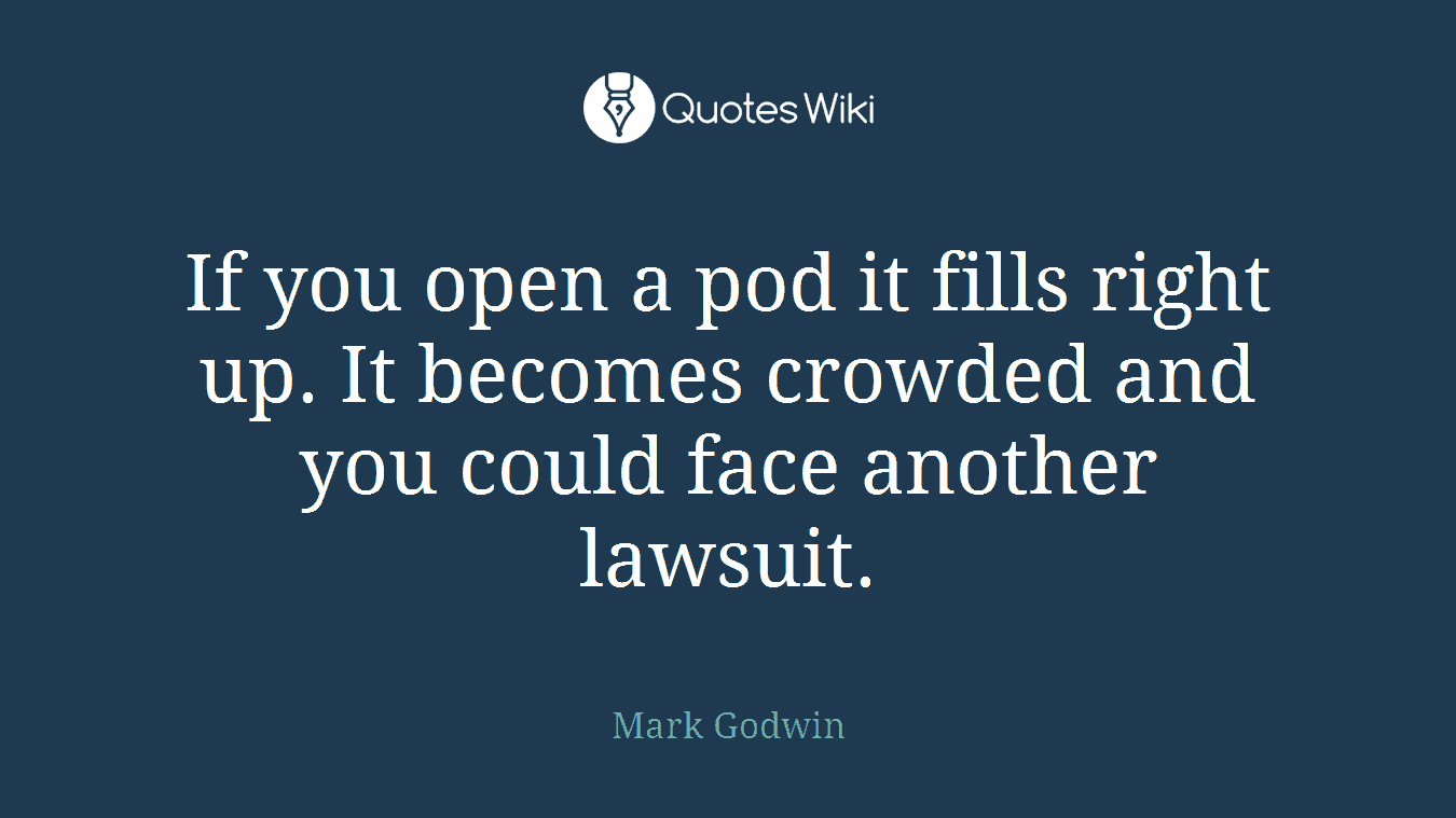 If you open a pod it fills right up. It becomes crowded and you could face another lawsuit.